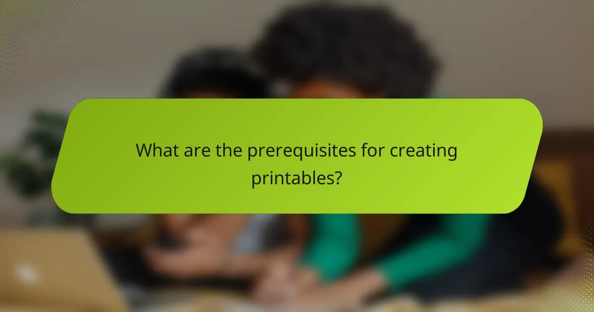 What are the prerequisites for creating printables?